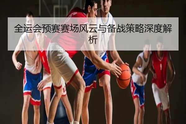 全运会预赛赛场风云与备战策略深度解析