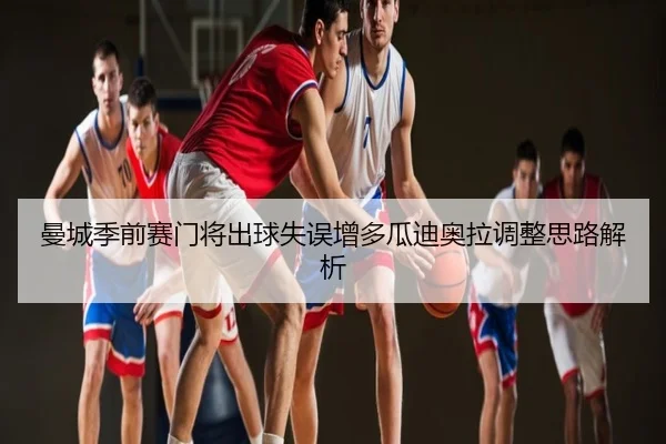曼城季前赛门将出球失误增多瓜迪奥拉调整思路解析