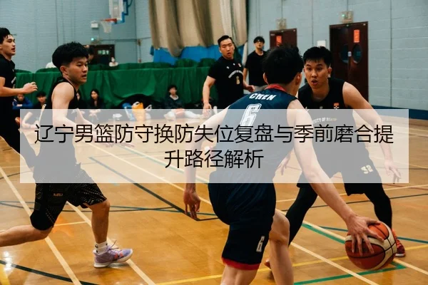 辽宁男篮防守换防失位复盘与季前磨合提升路径解析